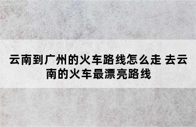 云南到广州的火车路线怎么走 去云南的火车最漂亮路线